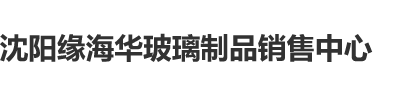 捅b视频沈阳缘海华玻璃制品销售中心